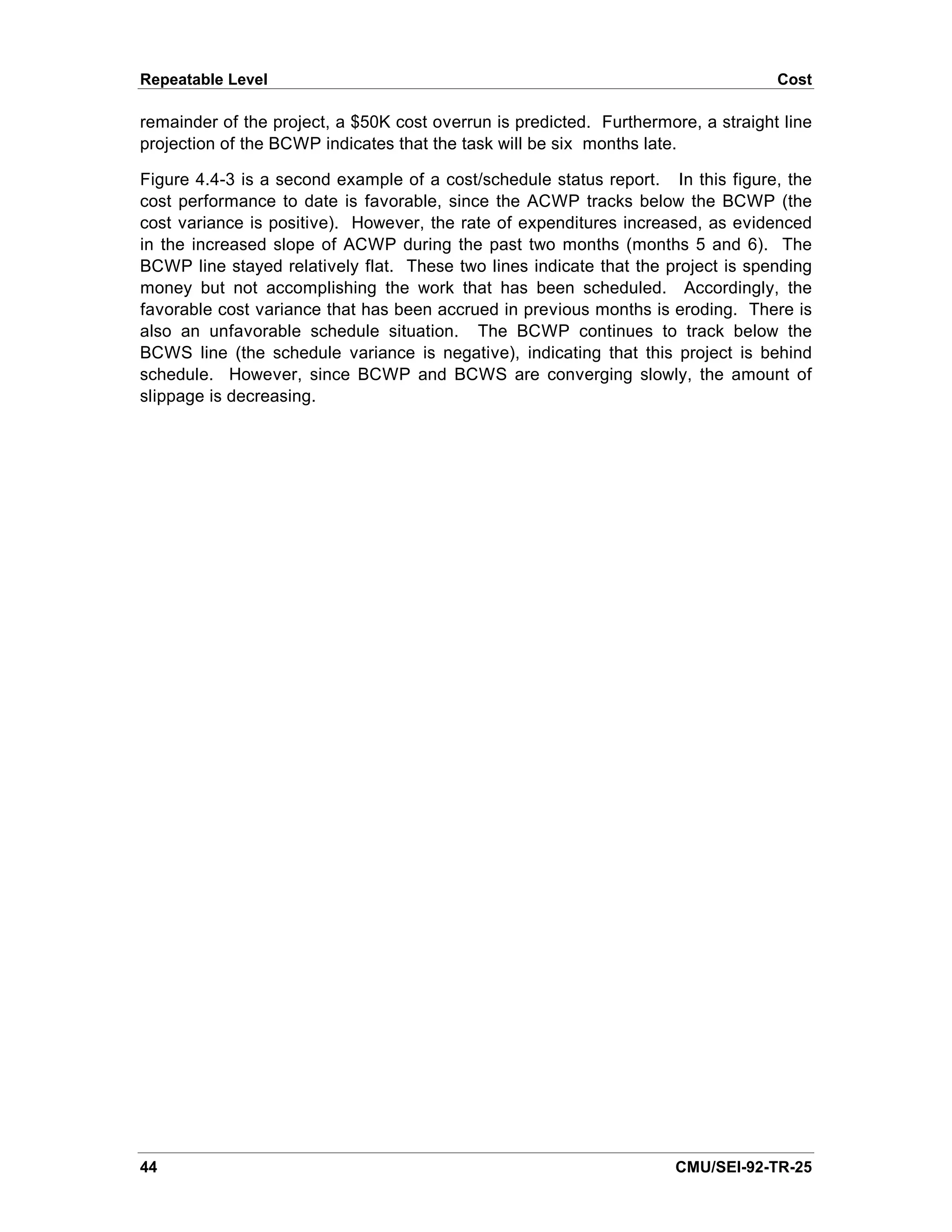 Repeatable Level                                                                   Cost

remainder of the project, a $50K cost overrun is predicted. Furthermore, a straight line
projection of the BCWP indicates that the task will be six months late.

Figure 4.4-3 is a second example of a cost/schedule status report. In this figure, the
cost performance to date is favorable, since the ACWP tracks below the BCWP (the
cost variance is positive). However, the rate of expenditures increased, as evidenced
in the increased slope of ACWP during the past two months (months 5 and 6). The
BCWP line stayed relatively flat. These two lines indicate that the project is spending
money but not accomplishing the work that has been scheduled. Accordingly, the
favorable cost variance that has been accrued in previous months is eroding. There is
also an unfavorable schedule situation. The BCWP continues to track below the
BCWS line (the schedule variance is negative), indicating that this project is behind
schedule. However, since BCWP and BCWS are converging slowly, the amount of
slippage is decreasing.




44                                                                    CMU/SEI-92-TR-25
 
