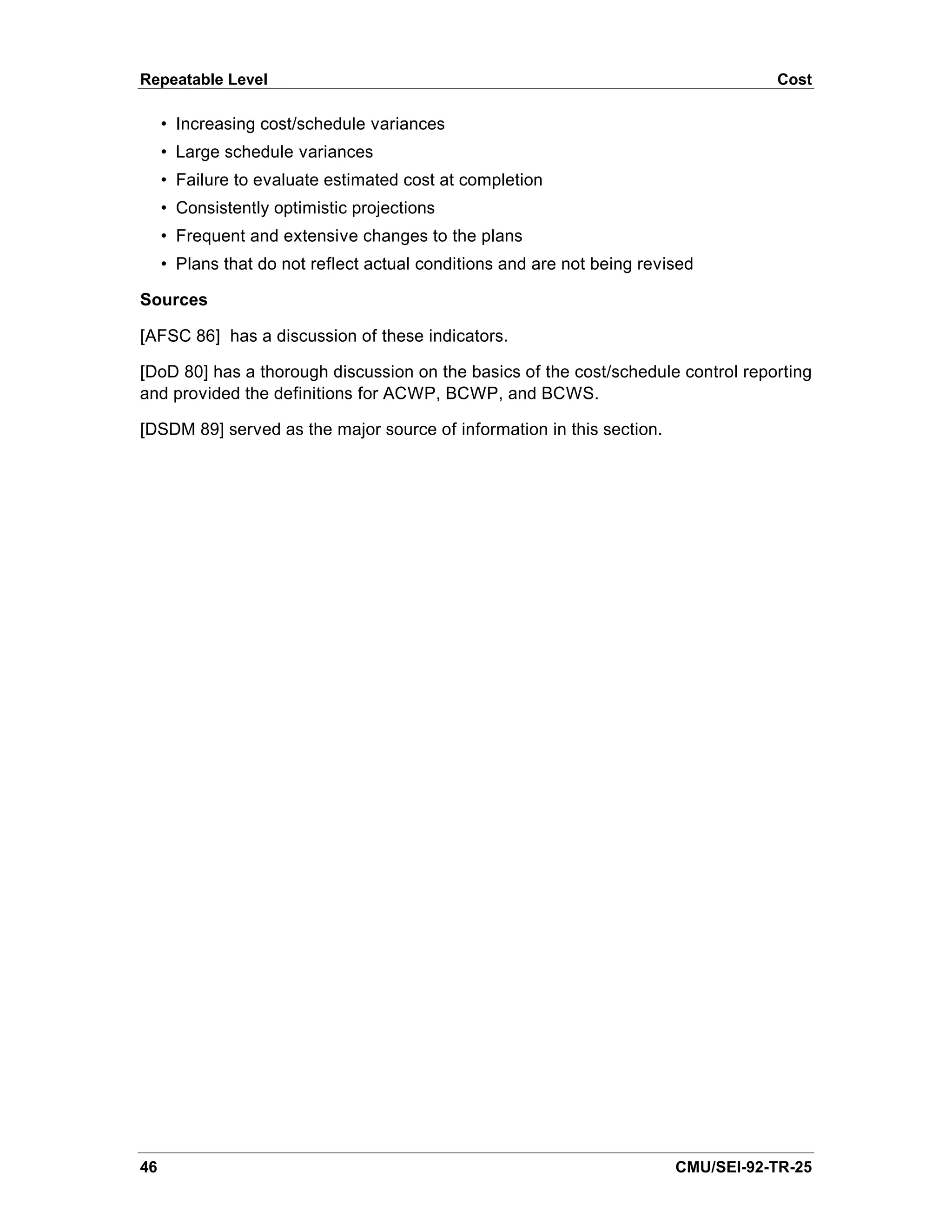 Repeatable Level                                                                    Cost

     • Increasing cost/schedule variances
     • Large schedule variances
     • Failure to evaluate estimated cost at completion
     • Consistently optimistic projections
     • Frequent and extensive changes to the plans
     • Plans that do not reflect actual conditions and are not being revised

Sources

[AFSC 86] has a discussion of these indicators.

[DoD 80] has a thorough discussion on the basics of the cost/schedule control reporting
and provided the definitions for ACWP, BCWP, and BCWS.

[DSDM 89] served as the major source of information in this section.




46                                                                       CMU/SEI-92-TR-25
 