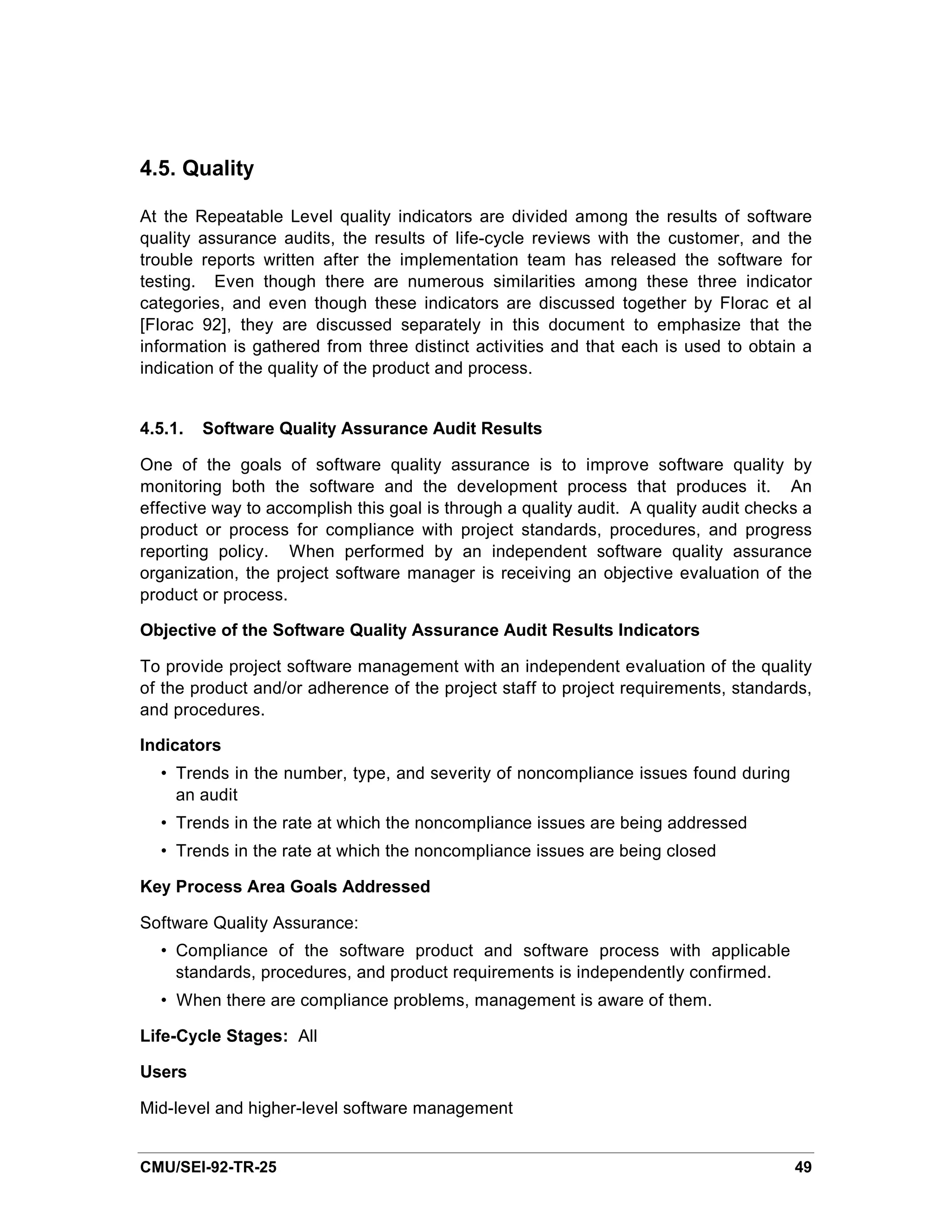 4.5. Quality

At the Repeatable Level quality indicators are divided among the results of software
quality assurance audits, the results of life-cycle reviews with the customer, and the
trouble reports written after the implementation team has released the software for
testing. Even though there are numerous similarities among these three indicator
categories, and even though these indicators are discussed together by Florac et al
[Florac 92], they are discussed separately in this document to emphasize that the
information is gathered from three distinct activities and that each is used to obtain a
indication of the quality of the product and process.


4.5.1.   Software Quality Assurance Audit Results

One of the goals of software quality assurance is to improve software quality by
monitoring both the software and the development process that produces it. An
effective way to accomplish this goal is through a quality audit. A quality audit checks a
product or process for compliance with project standards, procedures, and progress
reporting policy. When performed by an independent software quality assurance
organization, the project software manager is receiving an objective evaluation of the
product or process.

Objective of the Software Quality Assurance Audit Results Indicators

To provide project software management with an independent evaluation of the quality
of the product and/or adherence of the project staff to project requirements, standards,
and procedures.

Indicators
  • Trends in the number, type, and severity of noncompliance issues found during
    an audit
  • Trends in the rate at which the noncompliance issues are being addressed
  • Trends in the rate at which the noncompliance issues are being closed

Key Process Area Goals Addressed

Software Quality Assurance:
  • Compliance of the software product and software process with applicable
    standards, procedures, and product requirements is independently confirmed.
  • When there are compliance problems, management is aware of them.

Life-Cycle Stages: All

Users

Mid-level and higher-level software management


CMU/SEI-92-TR-25                                                                       49
 