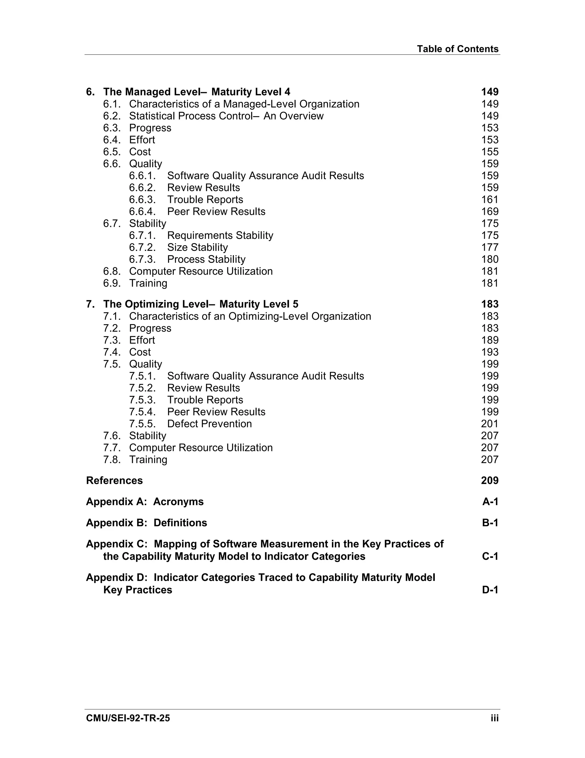 Table of Contents



6. The Managed Level— Maturity Level 4                                       149
   6.1. Characteristics of a Managed-Level Organization                      149
   6.2. Statistical Process Control— An Overview                             149
   6.3. Progress                                                             153
   6.4. Effort                                                               153
   6.5. Cost                                                                 155
   6.6. Quality                                                              159
        6.6.1. Software Quality Assurance Audit Results                      159
        6.6.2. Review Results                                                159
        6.6.3. Trouble Reports                                               161
        6.6.4. Peer Review Results                                           169
   6.7. Stability                                                            175
        6.7.1. Requirements Stability                                        175
        6.7.2. Size Stability                                                177
        6.7.3. Process Stability                                             180
   6.8. Computer Resource Utilization                                        181
   6.9. Training                                                             181
7. The Optimizing Level— Maturity Level 5                                    183
   7.1. Characteristics of an Optimizing-Level Organization                  183
   7.2. Progress                                                             183
   7.3. Effort                                                               189
   7.4. Cost                                                                 193
   7.5. Quality                                                              199
        7.5.1. Software Quality Assurance Audit Results                      199
        7.5.2. Review Results                                                199
        7.5.3. Trouble Reports                                               199
        7.5.4. Peer Review Results                                           199
        7.5.5. Defect Prevention                                             201
   7.6. Stability                                                            207
   7.7. Computer Resource Utilization                                        207
   7.8. Training                                                             207
References                                                                   209
Appendix A: Acronyms                                                         A-1
Appendix B: Definitions                                                      B-1

Appendix C: Mapping of Software Measurement in the Key Practices of
   the Capability Maturity Model to Indicator Categories                     C-1

Appendix D: Indicator Categories Traced to Capability Maturity Model
   Key Practices                                                             D-1




CMU/SEI-92-TR-25                                                               iii
 