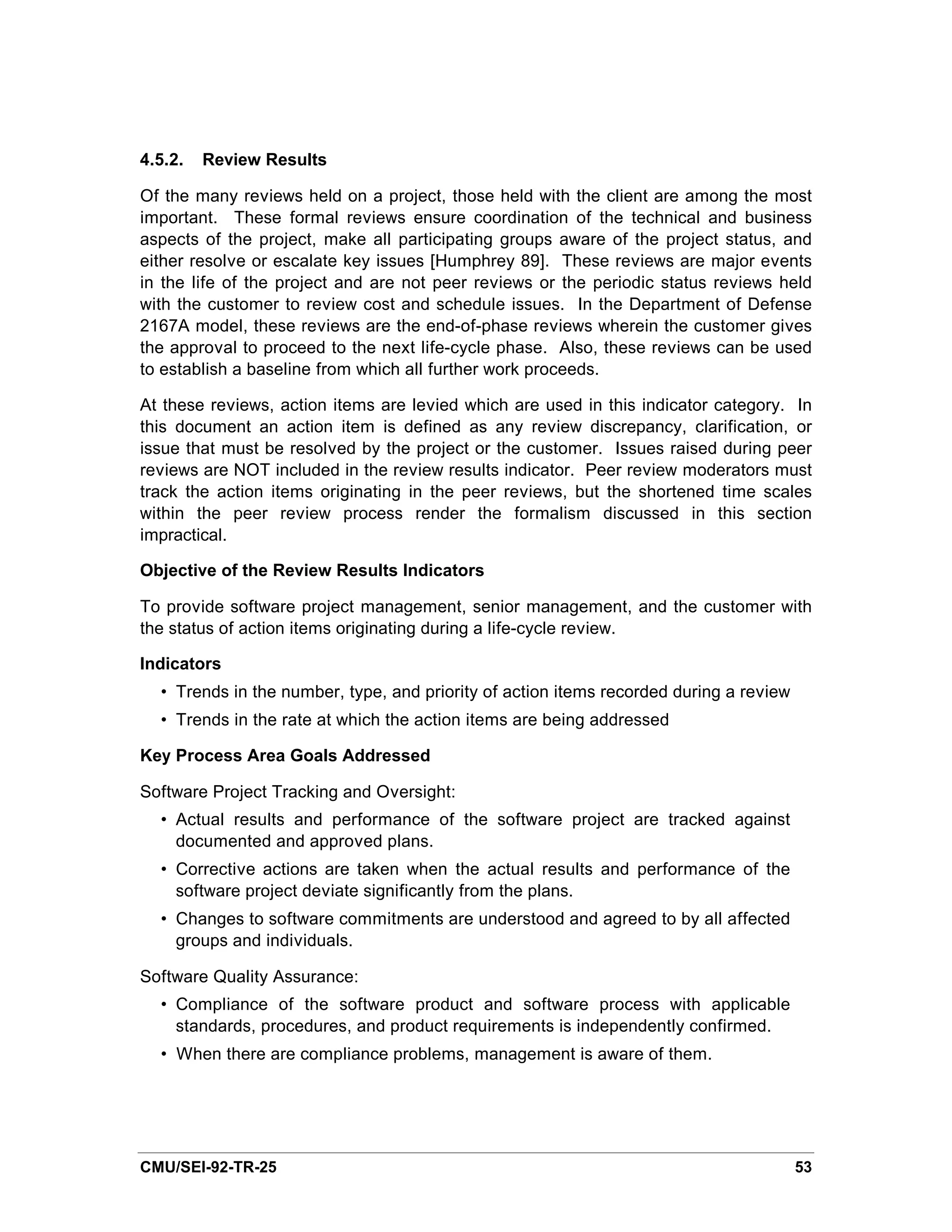 4.5.2.   Review Results

Of the many reviews held on a project, those held with the client are among the most
important. These formal reviews ensure coordination of the technical and business
aspects of the project, make all participating groups aware of the project status, and
either resolve or escalate key issues [Humphrey 89]. These reviews are major events
in the life of the project and are not peer reviews or the periodic status reviews held
with the customer to review cost and schedule issues. In the Department of Defense
2167A model, these reviews are the end-of-phase reviews wherein the customer gives
the approval to proceed to the next life-cycle phase. Also, these reviews can be used
to establish a baseline from which all further work proceeds.

At these reviews, action items are levied which are used in this indicator category. In
this document an action item is defined as any review discrepancy, clarification, or
issue that must be resolved by the project or the customer. Issues raised during peer
reviews are NOT included in the review results indicator. Peer review moderators must
track the action items originating in the peer reviews, but the shortened time scales
within the peer review process render the formalism discussed in this section
impractical.

Objective of the Review Results Indicators

To provide software project management, senior management, and the customer with
the status of action items originating during a life-cycle review.

Indicators
  • Trends in the number, type, and priority of action items recorded during a review
  • Trends in the rate at which the action items are being addressed

Key Process Area Goals Addressed

Software Project Tracking and Oversight:
  • Actual results and performance of the software project are tracked against
    documented and approved plans.
  • Corrective actions are taken when the actual results and performance of the
    software project deviate significantly from the plans.
  • Changes to software commitments are understood and agreed to by all affected
    groups and individuals.

Software Quality Assurance:
  • Compliance of the software product and software process with applicable
    standards, procedures, and product requirements is independently confirmed.
  • When there are compliance problems, management is aware of them.




CMU/SEI-92-TR-25                                                                        53
 