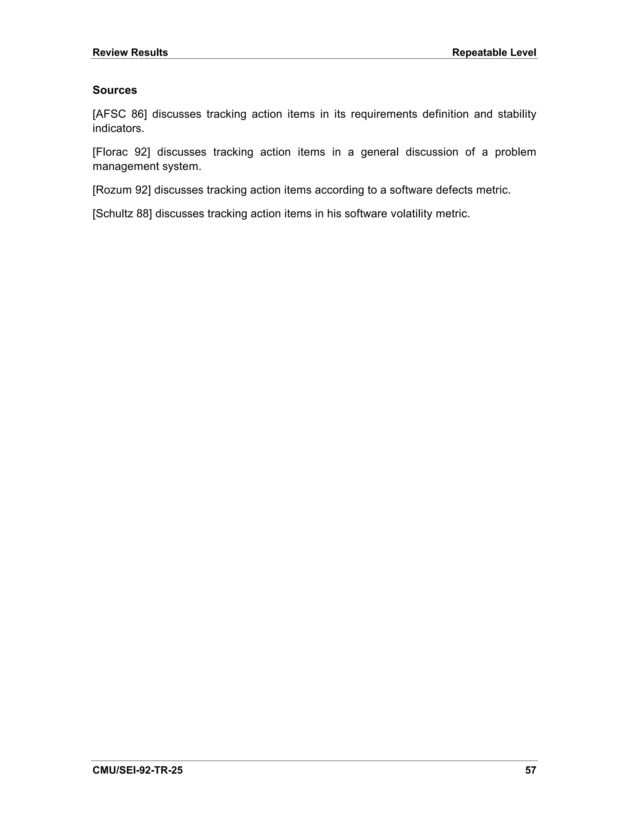 Review Results                                                             Repeatable Level


Sources

[AFSC 86] discusses tracking action items in its requirements definition and stability
indicators.

[Florac 92] discusses tracking action items in a general discussion of a problem
management system.

[Rozum 92] discusses tracking action items according to a software defects metric.

[Schultz 88] discusses tracking action items in his software volatility metric.




CMU/SEI-92-TR-25                                                                        57
 