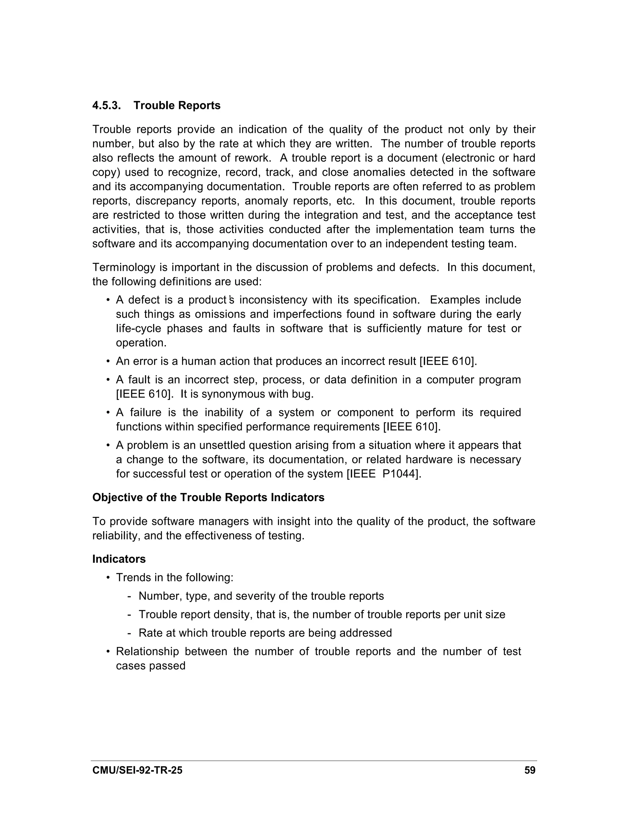 4.5.3.    Trouble Reports

Trouble reports provide an indication of the quality of the product not only by their
number, but also by the rate at which they are written. The number of trouble reports
also reflects the amount of rework. A trouble report is a document (electronic or hard
copy) used to recognize, record, track, and close anomalies detected in the software
and its accompanying documentation. Trouble reports are often referred to as problem
reports, discrepancy reports, anomaly reports, etc. In this document, trouble reports
are restricted to those written during the integration and test, and the acceptance test
activities, that is, those activities conducted after the implementation team turns the
software and its accompanying documentation over to an independent testing team.

Terminology is important in the discussion of problems and defects. In this document,
the following definitions are used:
  • A defect is a product’ inconsistency with its specification. Examples include
                         s
    such things as omissions and imperfections found in software during the early
    life-cycle phases and faults in software that is sufficiently mature for test or
    operation.
  • An error is a human action that produces an incorrect result [IEEE 610].
  • A fault is an incorrect step, process, or data definition in a computer program
    [IEEE 610]. It is synonymous with bug.
  • A failure is the inability of a system or component to perform its required
    functions within specified performance requirements [IEEE 610].
  • A problem is an unsettled question arising from a situation where it appears that
    a change to the software, its documentation, or related hardware is necessary
    for successful test or operation of the system [IEEE P1044].

Objective of the Trouble Reports Indicators

To provide software managers with insight into the quality of the product, the software
reliability, and the effectiveness of testing.

Indicators
  • Trends in the following:
         - Number, type, and severity of the trouble reports
         - Trouble report density, that is, the number of trouble reports per unit size
         - Rate at which trouble reports are being addressed
  • Relationship between the number of trouble reports and the number of test
    cases passed




CMU/SEI-92-TR-25                                                                          59
 