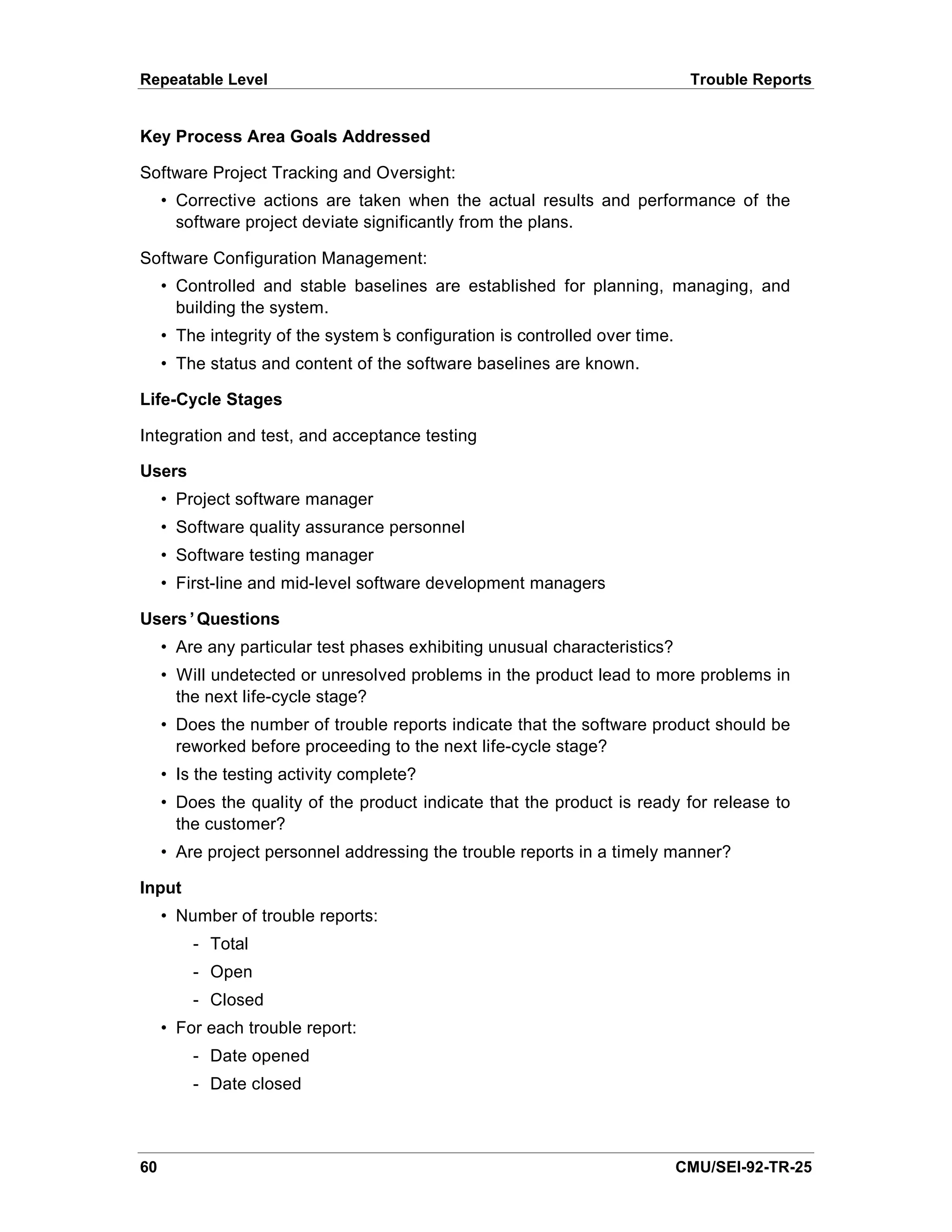 Repeatable Level                                                              Trouble Reports


Key Process Area Goals Addressed

Software Project Tracking and Oversight:
     • Corrective actions are taken when the actual results and performance of the
       software project deviate significantly from the plans.

Software Configuration Management:
     • Controlled and stable baselines are established for planning, managing, and
       building the system.
     • The integrity of the system’ configuration is controlled over time.
                                  s
     • The status and content of the software baselines are known.

Life-Cycle Stages

Integration and test, and acceptance testing

Users
     • Project software manager
     • Software quality assurance personnel
     • Software testing manager
     • First-line and mid-level software development managers

Users’Questions
     • Are any particular test phases exhibiting unusual characteristics?
     • Will undetected or unresolved problems in the product lead to more problems in
       the next life-cycle stage?
     • Does the number of trouble reports indicate that the software product should be
       reworked before proceeding to the next life-cycle stage?
     • Is the testing activity complete?
     • Does the quality of the product indicate that the product is ready for release to
       the customer?
     • Are project personnel addressing the trouble reports in a timely manner?

Input
     • Number of trouble reports:
         - Total
         - Open
         - Closed
     • For each trouble report:
         - Date opened
         - Date closed



60                                                                           CMU/SEI-92-TR-25
 