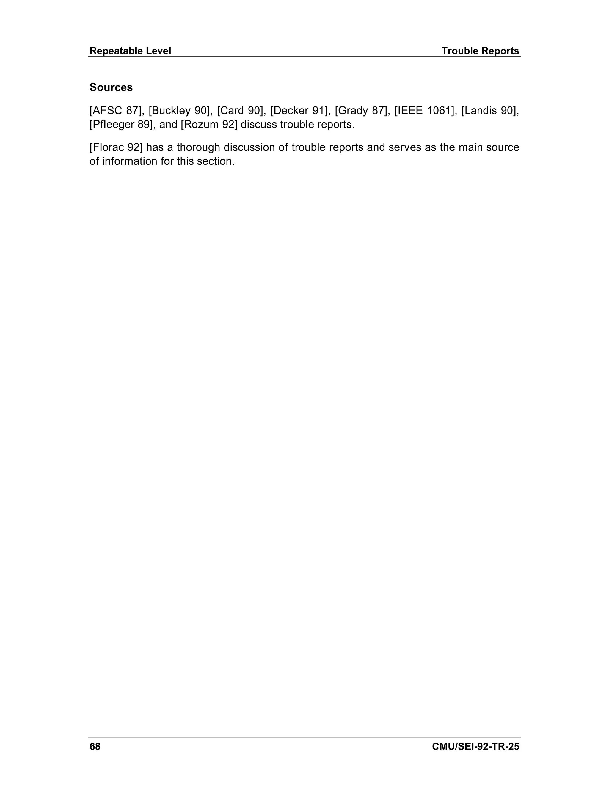 Repeatable Level                                                      Trouble Reports


Sources

[AFSC 87], [Buckley 90], [Card 90], [Decker 91], [Grady 87], [IEEE 1061], [Landis 90],
[Pfleeger 89], and [Rozum 92] discuss trouble reports.

[Florac 92] has a thorough discussion of trouble reports and serves as the main source
of information for this section.




68                                                                  CMU/SEI-92-TR-25
 