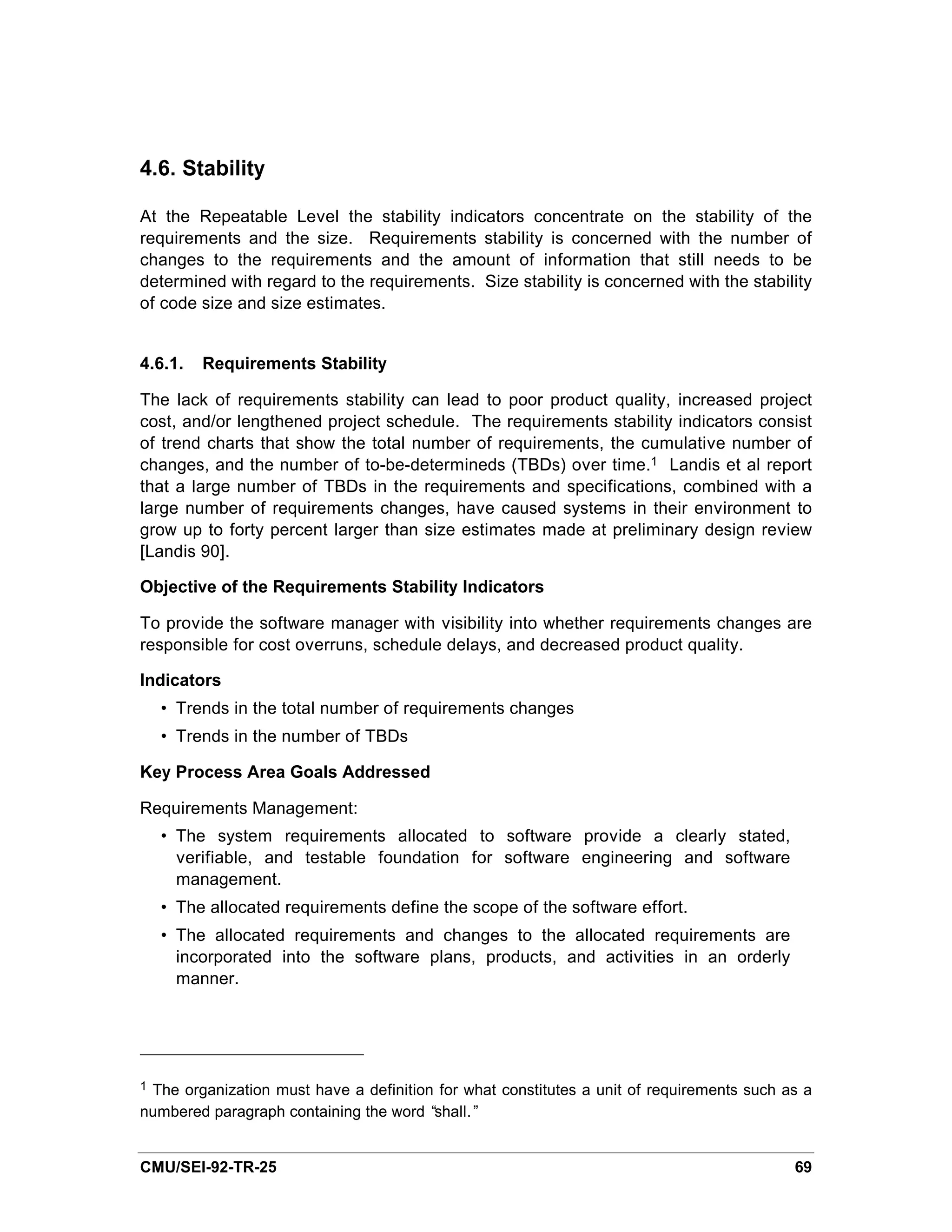 4.6. Stability

At the Repeatable Level the stability indicators concentrate on the stability of the
requirements and the size. Requirements stability is concerned with the number of
changes to the requirements and the amount of information that still needs to be
determined with regard to the requirements. Size stability is concerned with the stability
of code size and size estimates.


4.6.1.   Requirements Stability

The lack of requirements stability can lead to poor product quality, increased project
cost, and/or lengthened project schedule. The requirements stability indicators consist
of trend charts that show the total number of requirements, the cumulative number of
changes, and the number of to-be-determineds (TBDs) over time.1 Landis et al report
that a large number of TBDs in the requirements and specifications, combined with a
large number of requirements changes, have caused systems in their environment to
grow up to forty percent larger than size estimates made at preliminary design review
[Landis 90].

Objective of the Requirements Stability Indicators

To provide the software manager with visibility into whether requirements changes are
responsible for cost overruns, schedule delays, and decreased product quality.

Indicators
    • Trends in the total number of requirements changes
    • Trends in the number of TBDs

Key Process Area Goals Addressed

Requirements Management:
    • The system requirements allocated to software provide a clearly stated,
      verifiable, and testable foundation for software engineering and software
      management.
    • The allocated requirements define the scope of the software effort.
    • The allocated requirements and changes to the allocated requirements are
      incorporated into the software plans, products, and activities in an orderly
      manner.




1The organization must have a definition for what constitutes a unit of requirements such as a
numbered paragraph containing the word “shall.”


CMU/SEI-92-TR-25                                                                           69
 