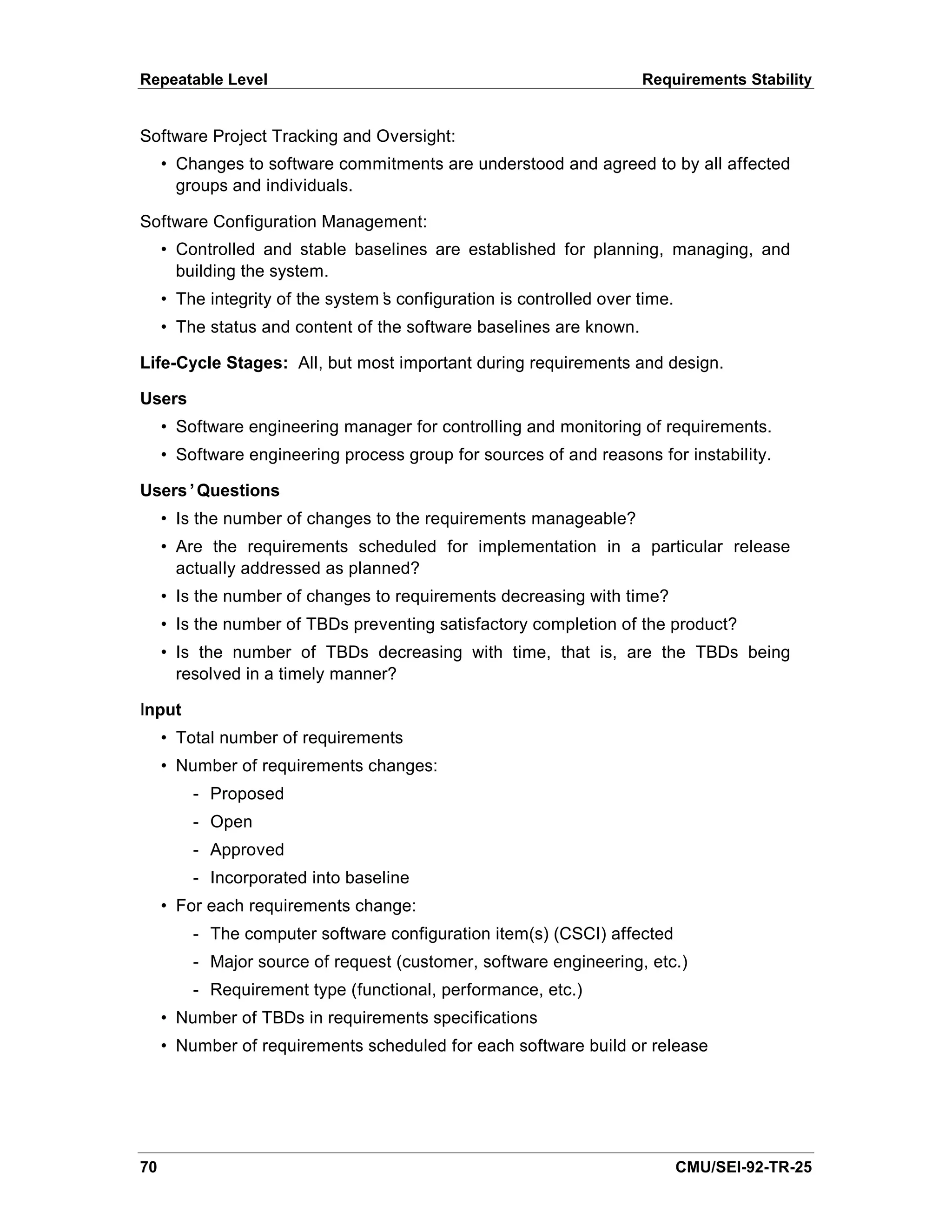 Repeatable Level                                                     Requirements Stability


Software Project Tracking and Oversight:
     • Changes to software commitments are understood and agreed to by all affected
       groups and individuals.

Software Configuration Management:
     • Controlled and stable baselines are established for planning, managing, and
       building the system.
     • The integrity of the system’ configuration is controlled over time.
                                  s
     • The status and content of the software baselines are known.

Life-Cycle Stages: All, but most important during requirements and design.

Users
     • Software engineering manager for controlling and monitoring of requirements.
     • Software engineering process group for sources of and reasons for instability.

Users’Questions
     • Is the number of changes to the requirements manageable?
     • Are the requirements scheduled for implementation in a particular release
       actually addressed as planned?
     • Is the number of changes to requirements decreasing with time?
     • Is the number of TBDs preventing satisfactory completion of the product?
     • Is the number of TBDs decreasing with time, that is, are the TBDs being
       resolved in a timely manner?

Input
     • Total number of requirements
     • Number of requirements changes:
         - Proposed
         - Open
         - Approved
         - Incorporated into baseline
     • For each requirements change:
         - The computer software configuration item(s) (CSCI) affected
         - Major source of request (customer, software engineering, etc.)
         - Requirement type (functional, performance, etc.)
     • Number of TBDs in requirements specifications
     • Number of requirements scheduled for each software build or release




70                                                                           CMU/SEI-92-TR-25
 