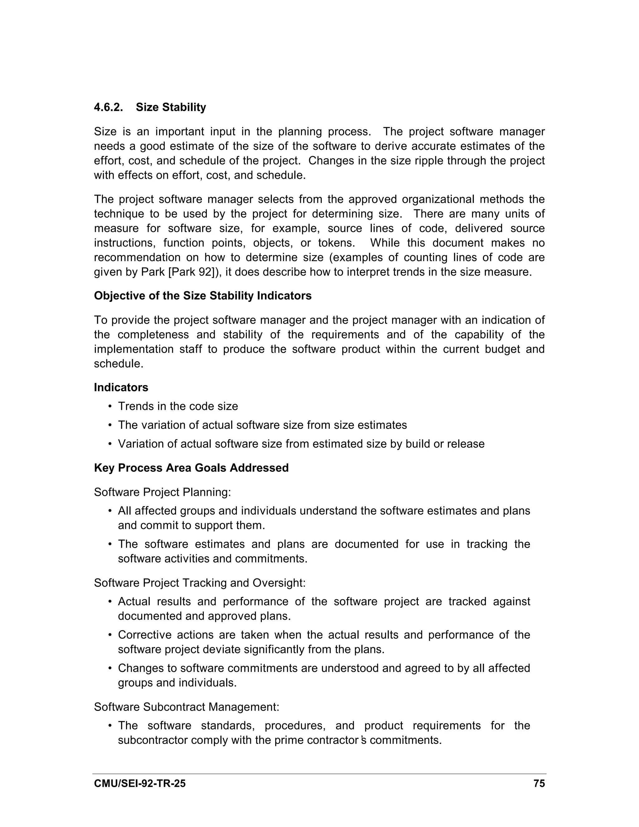 4.6.2.   Size Stability

Size is an important input in the planning process. The project software manager
needs a good estimate of the size of the software to derive accurate estimates of the
effort, cost, and schedule of the project. Changes in the size ripple through the project
with effects on effort, cost, and schedule.

The project software manager selects from the approved organizational methods the
technique to be used by the project for determining size. There are many units of
measure for software size, for example, source lines of code, delivered source
instructions, function points, objects, or tokens. While this document makes no
recommendation on how to determine size (examples of counting lines of code are
given by Park [Park 92]), it does describe how to interpret trends in the size measure.

Objective of the Size Stability Indicators

To provide the project software manager and the project manager with an indication of
the completeness and stability of the requirements and of the capability of the
implementation staff to produce the software product within the current budget and
schedule.

Indicators
  • Trends in the code size
  • The variation of actual software size from size estimates
  • Variation of actual software size from estimated size by build or release

Key Process Area Goals Addressed

Software Project Planning:
  • All affected groups and individuals understand the software estimates and plans
    and commit to support them.
  • The software estimates and plans are documented for use in tracking the
    software activities and commitments.

Software Project Tracking and Oversight:
  • Actual results and performance of the software project are tracked against
    documented and approved plans.
  • Corrective actions are taken when the actual results and performance of the
    software project deviate significantly from the plans.
  • Changes to software commitments are understood and agreed to by all affected
    groups and individuals.

Software Subcontract Management:
  • The software standards, procedures, and product requirements for the
    subcontractor comply with the prime contractor’ commitments.
                                                  s


CMU/SEI-92-TR-25                                                                      75
 