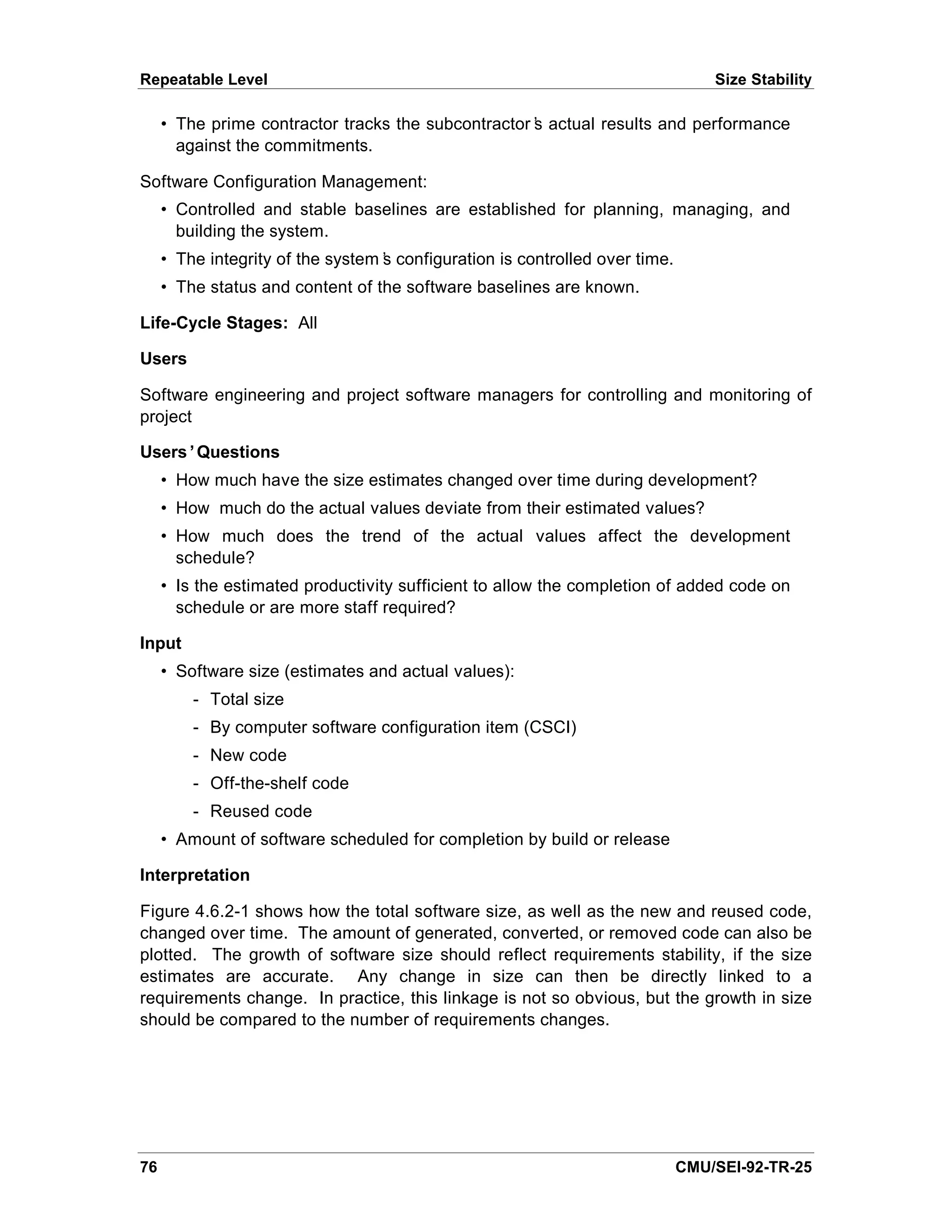 Repeatable Level                                                                 Size Stability

     • The prime contractor tracks the subcontractor’ actual results and performance
                                                    s
       against the commitments.

Software Configuration Management:
     • Controlled and stable baselines are established for planning, managing, and
       building the system.
     • The integrity of the system’ configuration is controlled over time.
                                  s
     • The status and content of the software baselines are known.

Life-Cycle Stages: All

Users

Software engineering and project software managers for controlling and monitoring of
project

Users’Questions
     • How much have the size estimates changed over time during development?
     • How much do the actual values deviate from their estimated values?
     • How much does the trend of the actual values affect the development
       schedule?
     • Is the estimated productivity sufficient to allow the completion of added code on
       schedule or are more staff required?

Input
     • Software size (estimates and actual values):
         - Total size
         - By computer software configuration item (CSCI)
         - New code
         - Off-the-shelf code
         - Reused code
     • Amount of software scheduled for completion by build or release

Interpretation

Figure 4.6.2-1 shows how the total software size, as well as the new and reused code,
changed over time. The amount of generated, converted, or removed code can also be
plotted. The growth of software size should reflect requirements stability, if the size
estimates are accurate. Any change in size can then be directly linked to a
requirements change. In practice, this linkage is not so obvious, but the growth in size
should be compared to the number of requirements changes.




76                                                                           CMU/SEI-92-TR-25
 