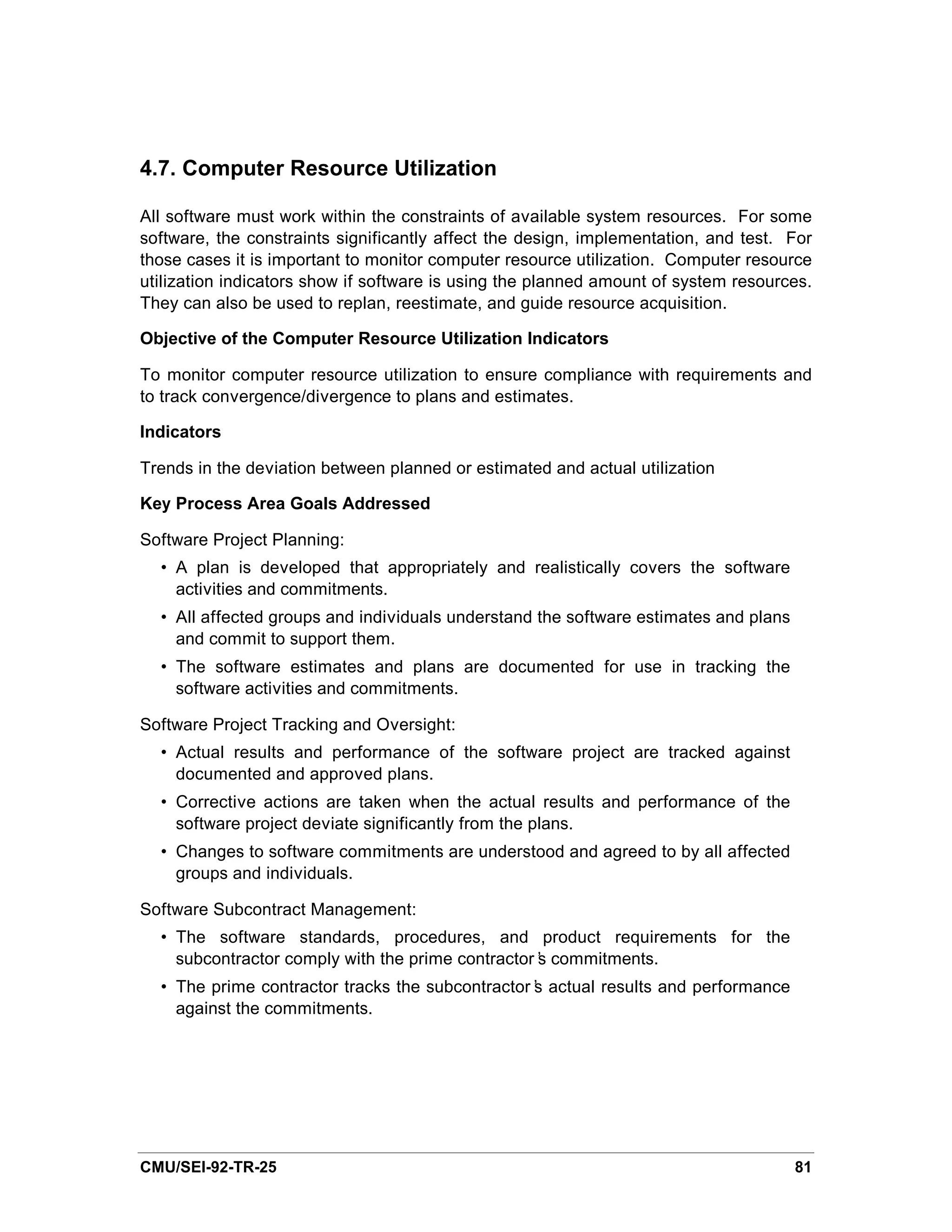 4.7. Computer Resource Utilization

All software must work within the constraints of available system resources. For some
software, the constraints significantly affect the design, implementation, and test. For
those cases it is important to monitor computer resource utilization. Computer resource
utilization indicators show if software is using the planned amount of system resources.
They can also be used to replan, reestimate, and guide resource acquisition.

Objective of the Computer Resource Utilization Indicators

To monitor computer resource utilization to ensure compliance with requirements and
to track convergence/divergence to plans and estimates.

Indicators

Trends in the deviation between planned or estimated and actual utilization

Key Process Area Goals Addressed

Software Project Planning:
  • A plan is developed that appropriately and realistically covers the software
    activities and commitments.
  • All affected groups and individuals understand the software estimates and plans
    and commit to support them.
  • The software estimates and plans are documented for use in tracking the
    software activities and commitments.

Software Project Tracking and Oversight:
  • Actual results and performance of the software project are tracked against
    documented and approved plans.
  • Corrective actions are taken when the actual results and performance of the
    software project deviate significantly from the plans.
  • Changes to software commitments are understood and agreed to by all affected
    groups and individuals.

Software Subcontract Management:
  • The software standards, procedures, and product requirements for the
    subcontractor comply with the prime contractor’ commitments.
                                                  s
  • The prime contractor tracks the subcontractor’ actual results and performance
                                                 s
    against the commitments.




CMU/SEI-92-TR-25                                                                      81
 