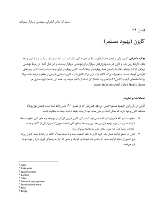 ،‫الیادرانی‬ ‫کدخدایی‬ ‫محمد‬
‫نرم‬ ‫مهندسی‬
‫پیشرفته‬ ‫افزار‬
‫فصل‬
29
)‫مستمر‬ ‫(بهبود‬ ‫کایزن‬
:‫اجرایی‬ ‫چکیده‬
‫توسعه‬ ‫ژاپن‬ ‫تویوتا‬ ‫شرکت‬ ‫در‬ ‫ابتدا‬ ‫در‬ ‫که‬ ‫است‬ ‫ناب‬ ‫تفکر‬ ‫کلی‬ ‫مفهوم‬ ‫در‬ ‫مرتبط‬ ‫ابزارهای‬ ‫مجموعه‬ ‫از‬ ‫یکی‬ ‫کایزن‬
.‫یافت‬
‫متدولوژی‬ ‫جزء‬ ‫کایزن‬ ‫و‬ ‫ناب‬ ‫روش‬ ‫اگرچه‬
‫نرم‬ ‫های‬
‫نرم‬ ‫مهندسی‬ ‫برای‬ ‫افزار‬
‫حال‬ ‫این‬ ‫با‬ ،‫نیستند‬ ‫افزار‬
‫ا‬‫ل‬‫کام‬
‫در‬
‫زم‬
‫ی‬
‫نة‬
‫مهندسی‬
‫نرم‬
‫بوده‬ ‫اثرگذار‬ ‫افزار‬
‫چابک‬ ‫رویکردهای‬ ‫همه‬ ‫اساس‬ ‫ناب‬ ‫تفکر‬ .‫اند‬
1
‫بهبودهای‬ ‫بر‬ ‫که‬ ‫است‬ ‫مستمر‬ ‫بهبود‬ ‫برای‬ ‫رویکردی‬ ‫کایزن‬ .‫است‬
‫تغی‬ ‫به‬ ‫نسبت‬ ‫کوچک‬ ‫افزایشی‬
‫بزرگ‬ ‫یرات‬
‫تأک‬
‫ی‬
‫د‬
‫درک‬ ‫برای‬ .‫دارد‬
‫قدرت‬ ‫کامل‬
‫مرتبط‬ ‫مفاهیم‬ ‫از‬ ‫برخی‬ ‫با‬ ‫آشنایی‬ ،‫کایزن‬
‫مانند‬
‫پوکا‬
‫یوکه‬
2
‫حلقه‬ ،
‫کیفیت‬ ‫های‬
3
‫کانبان‬ ،
4
،
3
-
‫ام‬
5
‫تقاضا‬ ‫مدیریت‬ ،
6
‫استاندارد‬ ‫کار‬ ‫و‬
7
‫بود‬ ‫خواهد‬ ‫مفید‬
‫ایده‬ ‫این‬ ‫همه‬ .
‫بهینه‬ ‫با‬ ‫ها‬
‫هر‬ ‫سازی‬
‫متدولوژی‬
‫توسعة‬
‫نرم‬
‫مرتب‬ ‫شده‬ ‫انتخاب‬ ‫افزار‬
‫ط‬
.‫هستند‬
‫تعاریف‬ ‫و‬ ‫اصطالحات‬
‫ژاپنی‬ ‫زبان‬ ‫در‬ ‫کایزن‬
«
‫مستمر‬ ‫بهبود‬
»
‫می‬ ‫معنی‬
‫دهد‬
.
‫همان‬
‫طور‬
‫در‬ ‫که‬
‫تصویر‬
29.1
‫ا‬ ‫شده‬ ‫داده‬ ‫نشان‬
،‫ست‬
‫رویداد‬ ‫نوع‬ ‫چندین‬
‫دقیقه‬ ‫چند‬ ‫از‬ ‫خود‬ ‫مدت‬ ‫طول‬ ‫در‬ ‫است‬ ‫ممکن‬ ‫که‬ ،‫دارد‬ ‫وجود‬ ‫کایزن‬ ‫مختلف‬
‫شاید‬ ‫تا‬
.‫باشند‬ ‫متفاوت‬ ‫ماه‬ ‫چند‬

‫(که‬ ‫سیستم‬ ‫سطح‬
«
‫جریان‬
»
‫می‬ ‫نامیده‬ ‫نیز‬
)‫شود‬
،‫آن‬ ‫در‬ ‫که‬
‫متوسط‬ ‫سطح‬ ‫کلی‬ ‫طور‬ ‫به‬ ‫و‬ ‫بهبودها‬ ‫ارزش‬ ‫کل‬ ‫جریان‬ ‫کایزن‬
‫ارشد‬ ‫تا‬
‫می‬ ‫قرار‬ ‫توجه‬ ‫مورد‬ ‫را‬ ‫مدیریت‬
‫موری‬ ‫حذف‬ ‫با‬ ‫کلی‬ ‫طور‬ ‫به‬ ‫بهبودها‬ ‫این‬ .‫دهد‬
8
‫از‬ ‫یکی‬ ،‫سربار‬ ‫یا‬
3
-
‫حذف‬ ‫و‬ ،‫ام‬
‫ناسازگاری‬ ‫و‬ ‫اختلف‬
)‫تقاضا‬ ‫مدیریت‬ ،‫مثال‬ ‫عنوان‬ ‫(به‬
.‫دارد‬ ‫سروکار‬

‫فرآیند‬ ‫سطح‬ ‫در‬ ‫کایزن‬
‫شامل‬
‫مودا‬ ‫حذف‬ ‫با‬ ‫و‬ ‫است‬ ‫کیفیت‬ ‫حلقه‬ ‫یا‬ ‫کاری‬ ‫گروه‬ ‫یک‬
9
.‫است‬ ‫ارتباط‬ ‫در‬ ‫اتلف‬ ‫یا‬
‫روزانه‬ ‫کایزن‬
‫توجه‬ ‫مورد‬ ‫را‬ ‫دارد‬ ‫فوری‬ ‫رسیدگی‬ ‫به‬ ‫نیاز‬ ‫که‬ ‫محلی‬ ‫و‬ ‫کوچک‬ ‫غیرعادی‬ ‫رویداد‬ ‫یک‬ ‫که‬ ،‫است‬ ‫فرآیند‬ ‫دسته‬ ‫از‬ ‫خاصی‬ ‫نوع‬
‫می‬ ‫قرار‬
.‫دهد‬
1
Agile
2
Poka-yoke
3
Quality circles
4
Kanban
5
3-Ms
6
Demand management
7
Standardized work
8
Muri
9
Muda
 