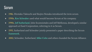 ● 1986, Hirotaka Takeuchi and Ikujiro Nonaka introduced the term scrum.
● 1990s, Ken Schwaber used what would become Scrum at his company.
● 1990s, Jeff Sutherland, John Scumniotales and Jeff McKenna, developed a similar
approach at Easel Corporation, referring to it as Scrum.
● 1995, Sutherland and Schwaber jointly presented a paper describing the Scrum
framework.
● 2002, Schwaber, Sutherland, Mike Cohn and others founded the Scrum Alliance.
Scrum
 