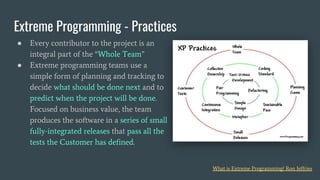● Every contributor to the project is an
integral part of the “Whole Team”
● Extreme programming teams use a
simple form of planning and tracking to
decide what should be done next and to
predict when the project will be done.
Focused on business value, the team
produces the software in a series of small
fully-integrated releases that pass all the
tests the Customer has defined.
Extreme Programming - Practices
What is Extreme Programming? Ron Jeffries
 