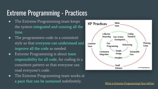 ● The Extreme Programming team keeps
the system integrated and running all the
time.
● The programmers code in a consistent
style so that everyone can understand and
improve all the code as needed.
● Extreme Programming is about team
responsibility for all code, for coding in a
consistent pattern so that everyone can
read everyone’s code.
● The Extreme Programming team works at
a pace that can be sustained indefinitely.
Extreme Programming - Practices
What is Extreme Programming? Ron Jeffries
 