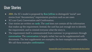 ● 2001, the 3C’s model is proposed by Ron Jeffries to distinguish "social" user
stories from "documentary" requirements practices such as use cases.
● 3C’s are Card, Conversation and Confirmation.
● User stories are written on cards. The card does not contain all the information
that makes up the requirement. Instead, the card has just enough text to identify
the requirement, and to remind everyone what the story is.
● The requirement itself is communicated from customer to programmers through
conversation. The conversation is largely verbal, but can be supplemented with
documents. The best supplements are examples; the best examples are executable,
We call these examples confirmation.
User Stories
Essential XP: Card, Conversation, Confirmation By Ron Jeffries
 