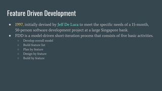 ● 1997, initially devised by Jeff De Luca to meet the specific needs of a 15-month,
50-person software development project at a large Singapore bank.
● FDD is a model-driven short-iteration process that consists of five basic activities.
○ Develop overall model
○ Build feature list
○ Plan by feature
○ Design by feature
○ Build by feature
Feature Driven Development
 
