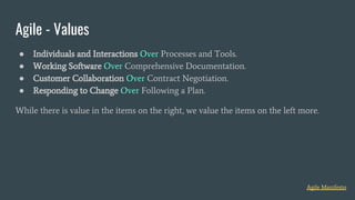 ● Individuals and Interactions Over Processes and Tools.
● Working Software Over Comprehensive Documentation.
● Customer Collaboration Over Contract Negotiation.
● Responding to Change Over Following a Plan.
While there is value in the items on the right, we value the items on the left more.
Agile - Values
Agile Manifesto
 