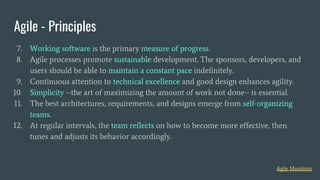 Agile - Principles
Agile Manifesto
7. Working software is the primary measure of progress.
8. Agile processes promote sustainable development. The sponsors, developers, and
users should be able to maintain a constant pace indefinitely.
9. Continuous attention to technical excellence and good design enhances agility.
10. Simplicity --the art of maximizing the amount of work not done-- is essential.
11. The best architectures, requirements, and designs emerge from self-organizing
teams.
12. At regular intervals, the team reflects on how to become more effective, then
tunes and adjusts its behavior accordingly.
 