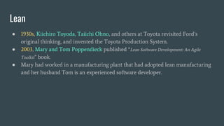 Lean
● 1930s, Kiichiro Toyoda, Taiichi Ohno, and others at Toyota revisited Ford’s
original thinking, and invented the Toyota Production System.
● 2003, Mary and Tom Poppendieck published “Lean Software Development: An Agile
Toolkit” book.
● Mary had worked in a manufacturing plant that had adopted lean manufacturing
and her husband Tom is an experienced software developer.
 