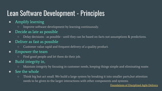 ● Amplify learning
○ Improve software development by learning continuously.
● Decide as late as possible
○ Delay decisions - as possible - until they can be based on facts not assumptions & predictions.
● Deliver as fast as possible
○ Customer value rapid and frequent delivery of a quality product.
● Empower the team
○ Find good people and let them do their job.
● Build integrity in,
○ Maintain integrity by focusing in customer needs, keeping things simple and eliminating waste.
● See the whole
○ Think big but act small. We build a large system by breaking it into smaller parts,but attention
needs to be given to the larger interactions with other components and systems.
Lean Software Development - Principles
Foundations of Disciplined Agile Delivery
 