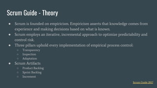 ● Scrum is founded on empiricism. Empiricism asserts that knowledge comes from
experience and making decisions based on what is known.
● Scrum employs an iterative, incremental approach to optimize predictability and
control risk.
● Three pillars uphold every implementation of empirical process control:
○ Transparency
○ Inspection
○ Adaptation
● Scrum Artifacts
○ Product Backlog
○ Sprint Backlog
○ Increment
Scrum Guide - Theory
Scrum Guide 2017
 