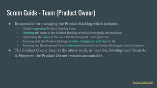 ● Responsible for managing the Product Backlog which includes:
○ Clearly expressing Product Backlog items;
○ Ordering the items in the Product Backlog to best achieve goals and missions;
○ Optimizing the value of the work the Development Team performs;
○ Ensuring that the Product Backlog is visible, transparent, and clear to all.
○ Ensuring the Development Team understands items in the Product Backlog to the level needed.
● The Product Owner may do the above work, or have the Development Team do
it. However, the Product Owner remains accountable.
Scrum Guide - Team (Product Owner)
Scrum Guide 2017
 