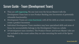 ● They are self-organizing. No one (not even the Scrum Master) tells the
Development Team how to turn Product Backlog into Increments of potentially
releasable functionality;
● Development Teams are cross-functional, with all the skills as a team necessary to
create a product Increment
● Individual Development Team members may have specialized skills and areas of
focus, but accountability belongs to the Development Team as a whole.
● 3:9 development team members. The Product Owner and Scrum Master roles are
not included in this count unless they are also executing the work of the Sprint
Backlog.
Scrum Guide - Team (Development Team)
Scrum Guide 2017
 
