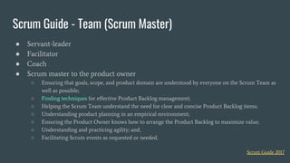 Scrum Guide - Team (Scrum Master)
● Servant-leader
● Facilitator
● Coach
● Scrum master to the product owner
○ Ensuring that goals, scope, and product domain are understood by everyone on the Scrum Team as
well as possible;
○ Finding techniques for effective Product Backlog management;
○ Helping the Scrum Team understand the need for clear and concise Product Backlog items;
○ Understanding product planning in an empirical environment;
○ Ensuring the Product Owner knows how to arrange the Product Backlog to maximize value;
○ Understanding and practicing agility; and,
○ Facilitating Scrum events as requested or needed.
Scrum Guide 2017
 
