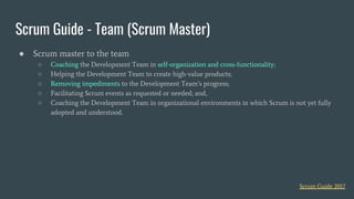 Scrum Guide - Team (Scrum Master)
● Scrum master to the team
○ Coaching the Development Team in self-organization and cross-functionality;
○ Helping the Development Team to create high-value products;
○ Removing impediments to the Development Team’s progress;
○ Facilitating Scrum events as requested or needed; and,
○ Coaching the Development Team in organizational environments in which Scrum is not yet fully
adopted and understood.
Scrum Guide 2017
 