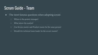 Scrum Guide - Team
● The most famous questions when adopting scrum
○ Where is the project manager?
○ What about the analyst?
○ Can Scrum master and Product owner be the same person?
○ Should the technical team leader be the scrum master?
 