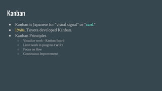 ● Kanban is Japanese for “visual signal” or “card.”
● 1940s, Toyota developed Kanban.
● Kanban Principles
○ Visualize work - Kanban Board
○ Limit work in progress (WIP)
○ Focus on flow
○ Continuous Improvement
Kanban
 