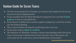 ● The flow-based perspective of Kanban can enhance and complement the Scrum
framework and its implementation.
● Scrum mandates that the Sprint Backlog be transparent, but it provides limited
guidance on how to accomplish this.
● Scrum doesn’t it define how to achieve explicit transparency to the flow of work
into the Product Backlog.
● This is where Kanban can help. By visualizing work in new way.
● Scrum team needs to define its workflow.
● The definition of "Workflow" includes a shared understanding within the Scrum
Team of how work is defined (work items), the start state of the process, the
active states for the work items, and the finished state of the process.
Kanban Guide for Scrum Teams
Scrum.org: Kanban Guide for Scrum Team
 