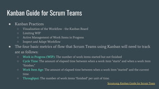 ● Kanban Practices
○ Visualization of the Workflow - the Kanban Board
○ Limiting WIP
○ Active Management of Work Items in Progress
○ Inspect and Adapt Workflow
● The four basic metrics of flow that Scrum Teams using Kanban will need to track
are as follows:
○ Work in Progress (WIP): The number of work items started but not finished
○ Cycle Time: The amount of elapsed time between when a work item "starts" and when a work item
"finishes."
○ Work Item Age: The amount of elapsed time between when a work item "started" and the current
time.
○ Throughput: The number of work items "finished" per unit of time.
Kanban Guide for Scrum Teams
Scrum.org: Kanban Guide for Scrum Team
 