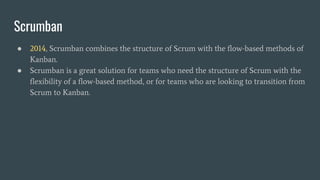 ● 2014, Scrumban combines the structure of Scrum with the flow-based methods of
Kanban.
● Scrumban is a great solution for teams who need the structure of Scrum with the
flexibility of a flow-based method, or for teams who are looking to transition from
Scrum to Kanban.
Scrumban
 