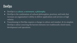 ● DevOps is a culture, a movement, a philosophy.
● DevOps is the combination of cultural philosophies, practices, and tools that
increases an organization’s ability to deliver applications and services at high
velocity.
● Transitioning to DevOps requires a change in culture and mindset. At its simplest,
DevOps is about removing the barriers between two traditionally siloed teams,
development and operations.
DevOps
 