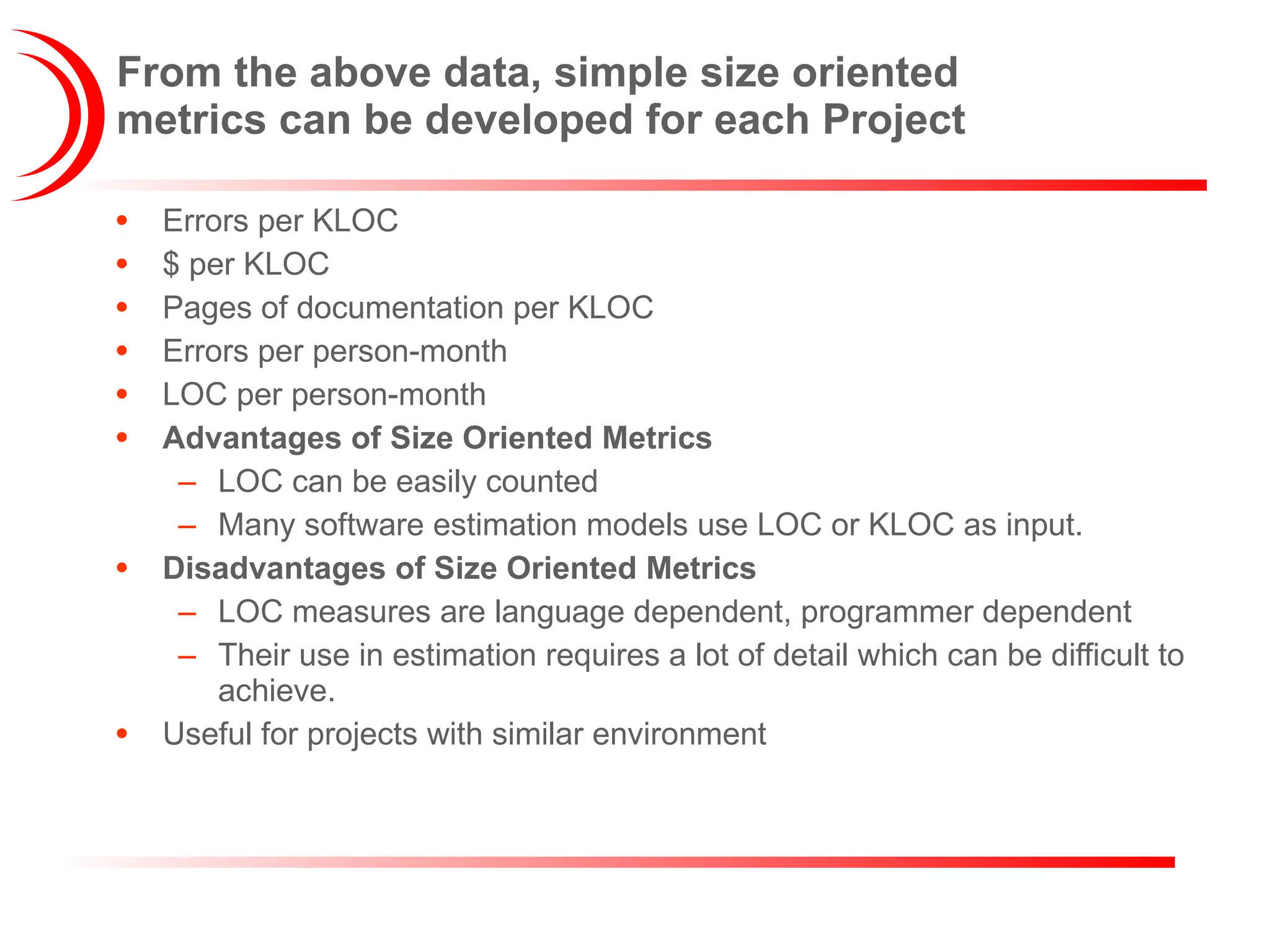 From the above data, simple size oriented metrics can be developed for each Project Errors per KLOC $ per KLOC Pages of documentation per KLOC Errors per person-month LOC per person-month Advantages of Size Oriented Metrics LOC can be easily counted Many software estimation models use LOC or KLOC as input. Disadvantages of Size Oriented Metrics LOC measures are language dependent, programmer dependent Their use in estimation requires a lot of detail which can be difficult to achieve. Useful for projects with similar environment 