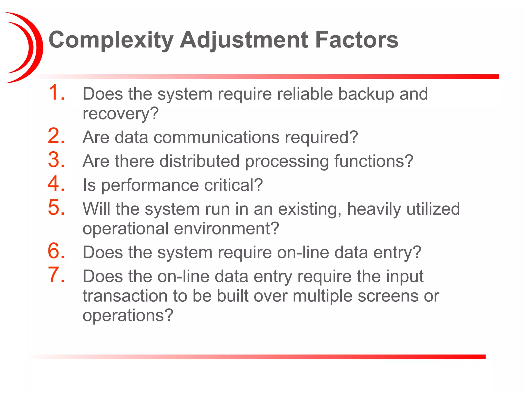 Complexity Adjustment Factors Does the system require reliable backup and recovery? Are data communications required? Are there distributed processing functions? Is performance critical? Will the system run in an existing, heavily utilized operational environment? Does the system require on-line data entry? Does the on-line data entry require the input transaction to be built over multiple screens or operations? 