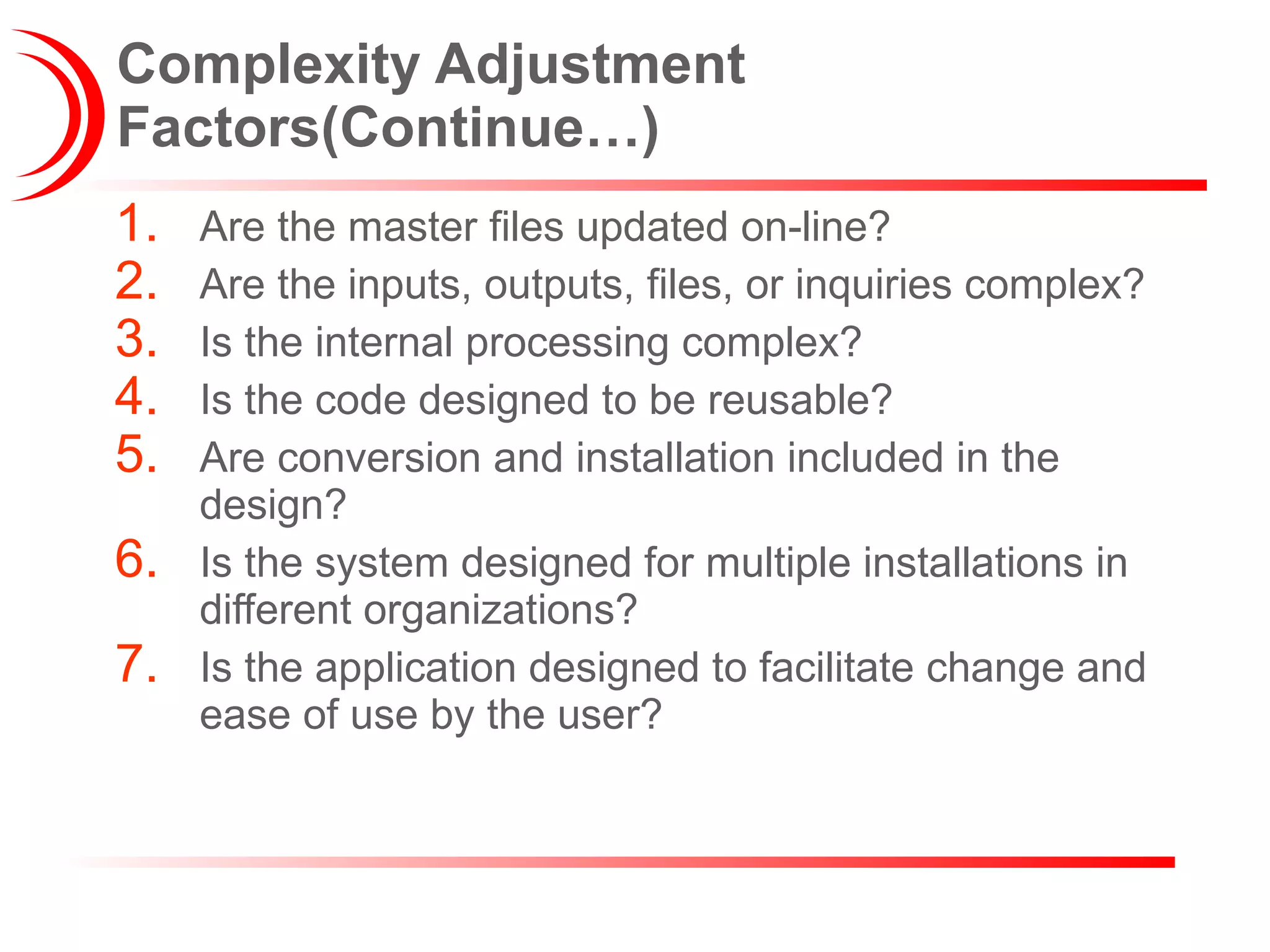Complexity Adjustment Factors(Continue…) Are the master files updated on-line? Are the inputs, outputs, files, or inquiries complex? Is the internal processing complex? Is the code designed to be reusable? Are conversion and installation included in the design? Is the system designed for multiple installations in different organizations? Is the application designed to facilitate change and ease of use by the user? 