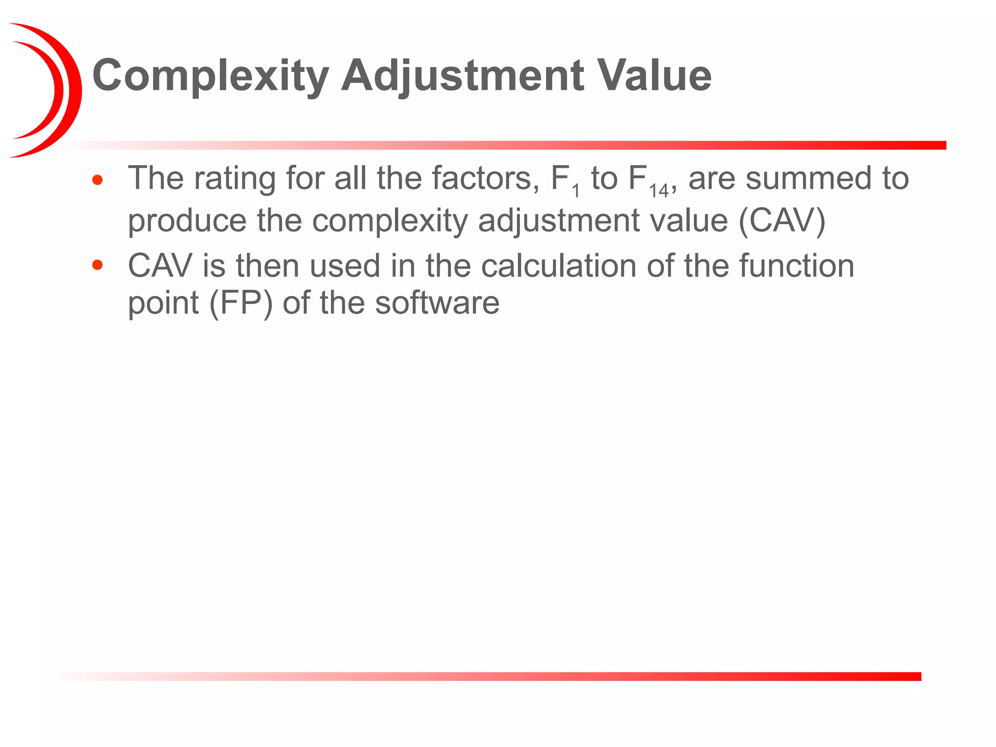 Complexity Adjustment Value The rating for all the factors, F 1  to F 14 , are summed to produce the complexity adjustment value (CAV) CAV is then used in the calculation of the function point (FP) of the software 