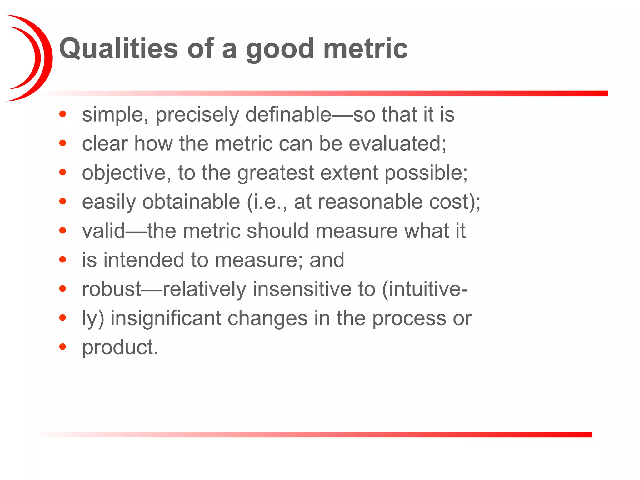 Qualities of a good metric simple, precisely definable—so that it is clear how the metric can be evaluated; objective, to the greatest extent possible; easily obtainable (i.e., at reasonable cost); valid—the metric should measure what it is intended to measure; and robust—relatively insensitive to (intuitive- ly) insignificant changes in the process or product. 
