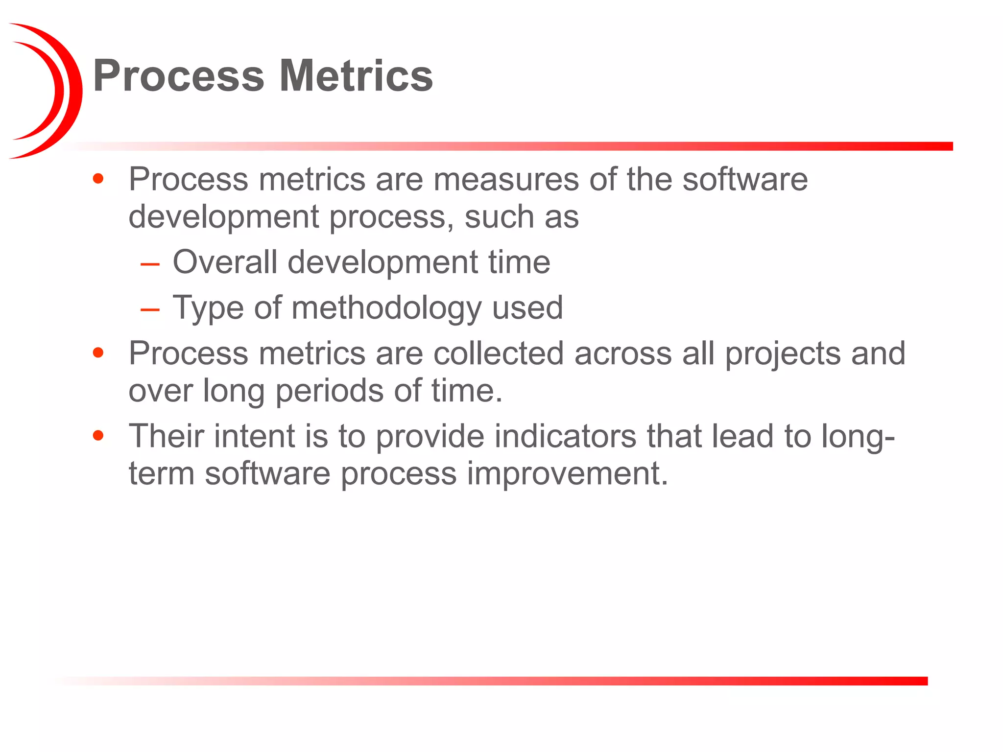 Process Metrics Process metrics are measures of the software development process, such as  Overall development time Type of methodology used Process metrics are collected across all projects and over long periods of time.  Their intent is to provide indicators that lead to long-term software process improvement. 