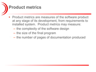 Product metrics Product metrics are measures of the software product at any stage of its development, from requirements to installed system.  Product metrics may measure:  the complexity of the software design the size of the final program the number of pages of documentation produced 