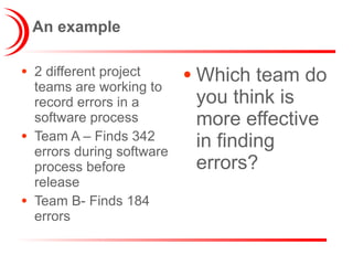 An example 2 different project teams are working to record errors in a software process Team A – Finds 342 errors during software process before release Team B- Finds 184 errors Which team do you think is more effective in finding errors? 