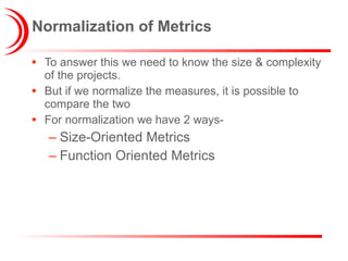 Normalization of Metrics To answer this we need to know the size & complexity of the projects. But if we normalize the measures, it is possible to compare the two For normalization we have 2 ways- Size-Oriented Metrics Function Oriented Metrics 
