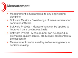 Measurement Measurement is fundamental to any engineering discipline Software Metrics - Broad range of measurements for computer software Software Process - Measurement can be applied to improve it on a continuous basis Software Project - Measurement can be applied in estimation, quality control, productivity assessment & project control Measurement can be used by software engineers in decision making. 
