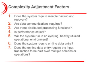 Complexity Adjustment Factors Does the system require reliable backup and recovery? Are data communications required? Are there distributed processing functions? Is performance critical? Will the system run in an existing, heavily utilized operational environment? Does the system require on-line data entry? Does the on-line data entry require the input transaction to be built over multiple screens or operations? 