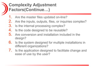 Complexity Adjustment Factors(Continue…) Are the master files updated on-line? Are the inputs, outputs, files, or inquiries complex? Is the internal processing complex? Is the code designed to be reusable? Are conversion and installation included in the design? Is the system designed for multiple installations in different organizations? Is the application designed to facilitate change and ease of use by the user? 