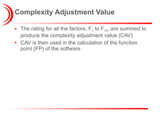 Complexity Adjustment Value The rating for all the factors, F 1  to F 14 , are summed to produce the complexity adjustment value (CAV) CAV is then used in the calculation of the function point (FP) of the software 