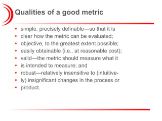 Qualities of a good metric simple, precisely definable—so that it is clear how the metric can be evaluated; objective, to the greatest extent possible; easily obtainable (i.e., at reasonable cost); valid—the metric should measure what it is intended to measure; and robust—relatively insensitive to (intuitive- ly) insignificant changes in the process or product. 