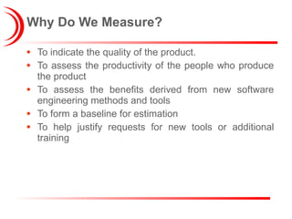 Why Do We Measure? To indicate the quality of the product. To assess the productivity of the people who produce the product To assess the benefits derived from new software engineering methods and tools To form a baseline for estimation To help justify requests for new tools or additional training 